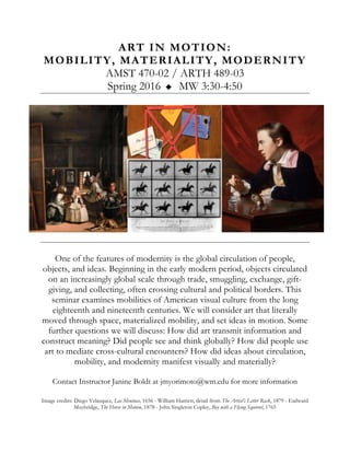 ART IN MOTION:
MOBILITY, MATERIALITY, MODERNITY
AMST 470-02 / ARTH 489-03
Spring 2016 u MW 3:30-4:50
One of the features of modernity is the global circulation of people,
objects, and ideas. Beginning in the early modern period, objects circulated
on an increasingly global scale through trade, smuggling, exchange, gift-
giving, and collecting, often crossing cultural and political borders. This
seminar examines mobilities of American visual culture from the long
eighteenth and nineteenth centuries. We will consider art that literally
moved through space, materialized mobility, and set ideas in motion. Some
further questions we will discuss: How did art transmit information and
construct meaning? Did people see and think globally? How did people use
art to mediate cross-cultural encounters? How did ideas about circulation,
mobility, and modernity manifest visually and materially?
Contact Instructor Janine Boldt at jmyorimoto@wm.edu for more information
Image credits: Diego Velasquez, Las Meninas, 1656 - William Harnett, detail from The Artist's Letter Rack, 1879 - Eadward
Muybridge, The Horse in Motion, 1878 - John Singleton Copley, Boy with a Flying Squirrel, 1765
 