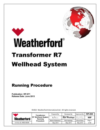 Transformer
R7 Wellhead System
Running
Procedure
Prepared By: Reviewed By: Approved By: RP-205
WIP
Marion Robertson
:
Rob Hastings
:
Bruce Ross Page 1
of 465-3-GL-GL-WES-00036 May 2013 May 2013 May 2013
Transformer R7
Wellhead System
Running Procedure
Publication: RP-071
Release Date: June 2013
©2013 Weatherford International Ltd. All rights reserved.
 