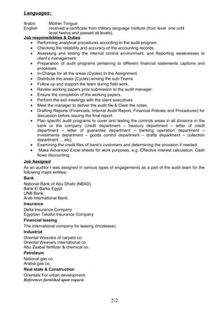 Languages:
Arabic :Mother Tongue.
English :received a certificate from military language institute (from level one until
level twelve and passed all levels).
Job responsibilities & Duties
• Performing analytical procedures according to the audit program.
• Checking the reliability and accuracy of the accounting records.
• Assessing and testing the internal control environment, and Reporting weaknesses to
client’s management.
• Preparation of audit programs pertaining to different financial statements captions and
processes.
• In-Charge for all the areas (Cycles) In the Assignment.
• Distribute the areas (Cycles) among the sub-Teams
• Follow up and support the team during field work.
• Review working papers prior submission to the audit manager.
• Ensure the completion of the working papers.
• Perform the exit meetings with the client executives.
• Meet the manager to deliver the audit file & Clear the notes.
• Drafting Reports (Financials, Internal Audit Report, Financial Policies and Procedures) for
discussion before issuing the final report.
• Plan specific audit programs to cover and testing the controls areas in all divisions in the
bank or the company (credit department – treasury department – letter of credit
department – letter of guarantee department – banking operation department –
investments department – goods control department – drafts department – collection
department ... etc).
• Examining the credit files of bank's customers and determining the provision if needed.
• Make Advanced Excel sheets for work purposes, e.g. Effective interest calculation, Cash
flows discounting.
Job Assigned
As an auditor I was assigned in various types of engagements as a part of the audit team for the
following major entities:
Bank
National Bank of Abu Dhabi (NBAD)
Bank El Barka Egypt.
UNB Bank.
Arab International Bank.
Insurance
Delta Insurance Company
Egyptian Takaful Insurance Company
Financial leasing
The international company for leasing (Incolease).
Industrial
Oriental Weavers of carpets co.
Oriental Weavers international co.
Abu Zaabal fertilizer & chemical co.
Petroleum
National gas co.
Arabia gas co.
Real state & Construction
Orientals For urban development.
References furnished upon request.
2-2
 