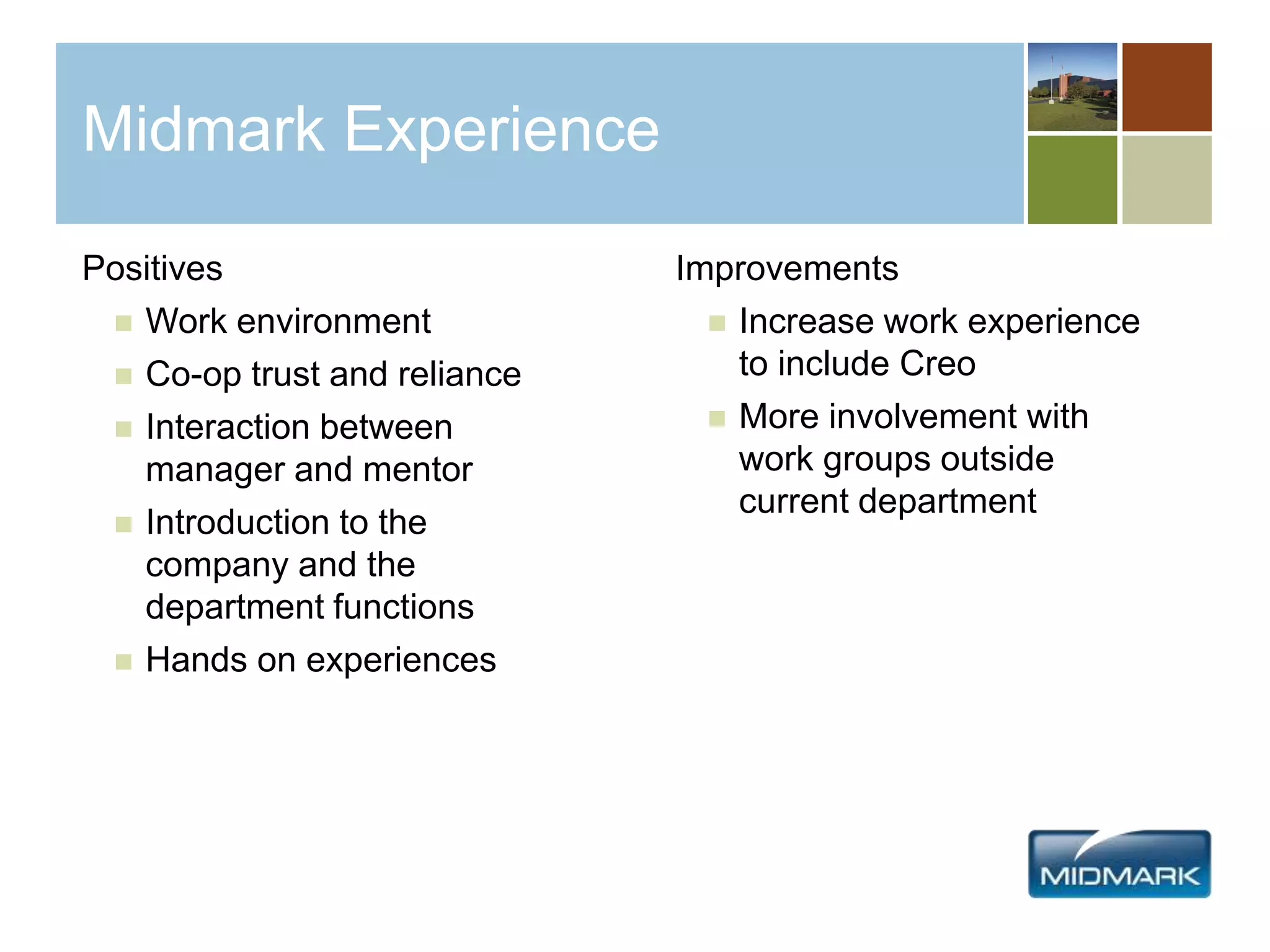 Midmark Experience
Positives
 Work environment
 Co-op trust and reliance
 Interaction between
manager and mentor
 Introduction to the
company and the
department functions
 Hands on experiences
Improvements
 Increase work experience
to include Creo
 More involvement with
work groups outside
current department
 
