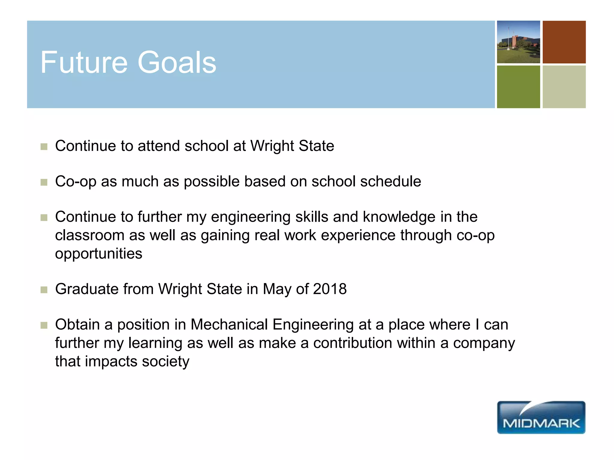 Future Goals
 Continue to attend school at Wright State
 Co-op as much as possible based on school schedule
 Continue to further my engineering skills and knowledge in the
classroom as well as gaining real work experience through co-op
opportunities
 Graduate from Wright State in May of 2018
 Obtain a position in Mechanical Engineering at a place where I can
further my learning as well as make a contribution within a company
that impacts society
 