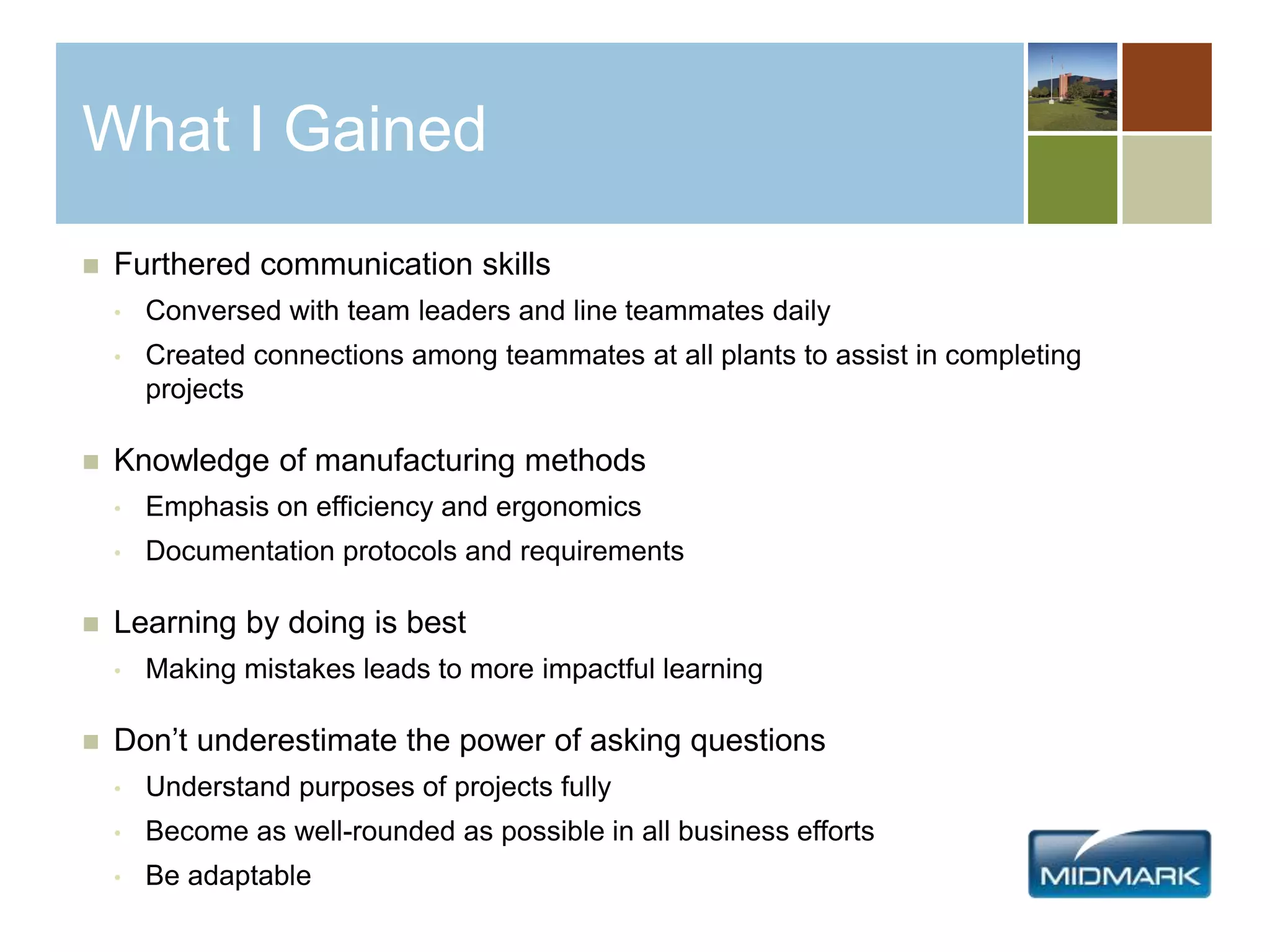What I Gained
 Furthered communication skills
• Conversed with team leaders and line teammates daily
• Created connections among teammates at all plants to assist in completing
projects
 Knowledge of manufacturing methods
• Emphasis on efficiency and ergonomics
• Documentation protocols and requirements
 Learning by doing is best
• Making mistakes leads to more impactful learning
 Don’t underestimate the power of asking questions
• Understand purposes of projects fully
• Become as well-rounded as possible in all business efforts
• Be adaptable
 