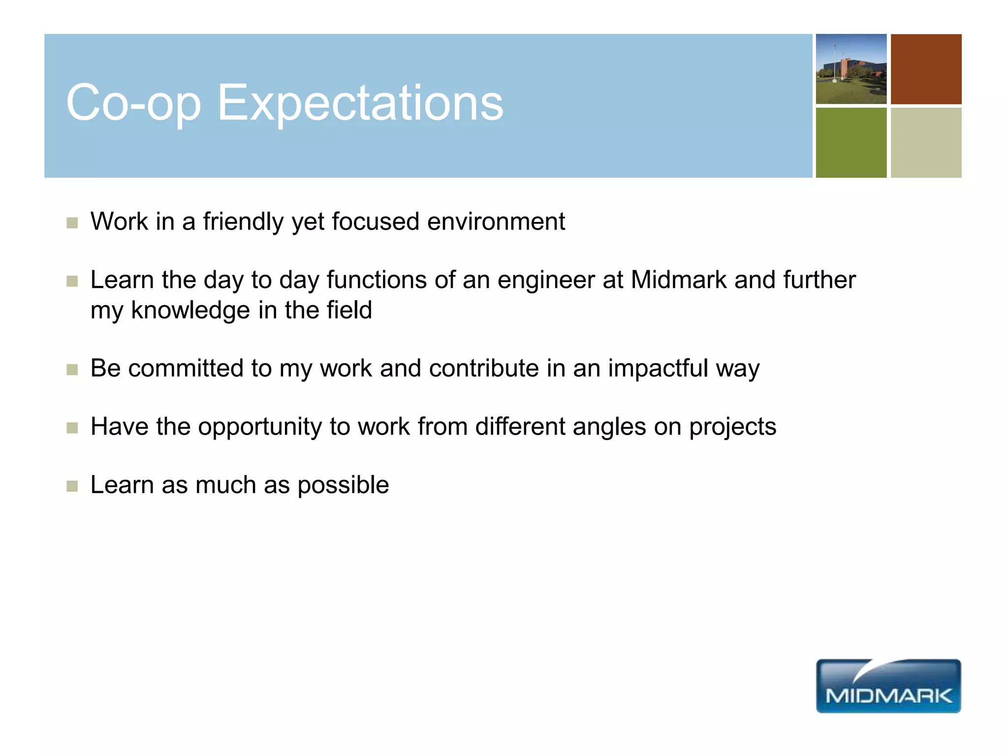 Co-op Expectations
 Work in a friendly yet focused environment
 Learn the day to day functions of an engineer at Midmark and further
my knowledge in the field
 Be committed to my work and contribute in an impactful way
 Have the opportunity to work from different angles on projects
 Learn as much as possible
 