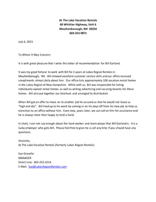 At The Lake Vacation Rentals
60 Whittier Highway, Unit 6
Moultonborough, NH 03254
603-253-9871
July 6, 2015
To Whom It May Concern:
It is with great pleasure that I write this letter of recommendation for Bill Garland.
It was my good fortune to work with Bill for 2 years at Lakes Region Rentals in
Moultonborough, NH. Bill showed excellent customer service skills and our office received
compliments almost daily about him. Our office lists approximately 100 vacation rental homes
in the Lakes Region of New Hampshire. While with us, Bill was responsible for listing
individually owned rental homes as well as writing advertising and securing tenants for these
homes. Bill also put together our brochure and arranged its distribution.
When Bill got an offer to move on to another job he assured us that he would not leave us
“high and dry”. Bill lived up to his word by coming in on his days off from his new job to help us
transition to an office without him. Even now, years later, we can call on him for assistance and
he is always more than happy to lend a hand.
In short, I can not say enough about the hard-worker and team-player that Bill Garland is. It is a
lucky employer who gets Bill. Please feel free to give me a call any time if you should have any
questions.
Sincerely,
At The Lake Vacation Rentals (formerly Lakes Region Rentals)
Sue Gravelle
MANAGER
Direct Line: 603-253-3214
E-Mail: Sue@LakesRegionRentals.com
 