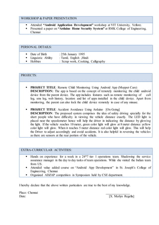 I hereby declare that the above written particulars are true to the best of my knowledge.
Place: Chennai _______________
Date: [X. Merlyn Regella]
WORKSHOP & PAPER PRESENTATION
 Attended “Android Application Development” workshop at VIT University, Vellore.
 Presented a paper on “Arduino Home Security System” at RMK College of Engineering,
Chennai
PERSONAL DETAILS:
 Date of Birth : 25th January 1995
 Linguistic Ability : Tamil, English ,Hindi
 Hobbies : Scrap work, Cooking, Calligraphy
PROJECTS:
 PROJECT TITLE: Remote Child Monitoring Using Android App (Moppet Care)
DESCRIPTION: The app is based on the concept of remotely monitoring the child android
device from the parent device. The app includes features such us remote monitoring of call
log, sms log, web history, location and list of apps installed in the child device. Apart from
monitoring, the parent can also lock the child device remotely in case of any misuse.
 PROJECT TITLE: Accident Avoidance Using Arduino [On Going]
DESCRIPTION: The proposed system comprises the idea of safety driving specially for the
short people who have difficulty in viewing the vehicle distance exactly. The LED light is
placed near the speedometer hence will help the driver in indicating the distance by glowing
the light. If the vehicle reaches 10 meter, green color light will glow at 8 meter distance yellow
color light will glow. When it reaches 5 meter distance red color light will glow. This will help
the Driver to adjust accordingly and avoid accidents. It is also helpful in reversing the vehicles
as there are sensors at the rear portion of the vehicle.
EXTRA-CURRICULAR ACTIVITIES:
 Hands on experience for a week in a 24*7 tier 1 operations team. Shadowing the service
assurance manager in the day to day tasks of team operations. While she visited the Indian team
from US.
 Attended value added course on “Android App Development” in St. Joseph’s College of
Engineering, Chennai
 Organized ADZAP competition in Symposium held by CSE department.
 