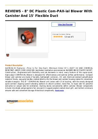 REVIEWS - 8" DC Plastic Com-PAX-ial Blower With
Canister And 15' Flexible Duct
ViewUserReviews
Average Customer Rating
5.0 out of 5
Product Description
ALE9536-15 Features: -Price Is For One Each -Minimum Order Of 1.-DUCT UV AND CHEMICAL
RESISTANT.-UNSPC CODE: 40101500.-Ventilation Ventilation environmental.-BLOWER 8IN DC PLASTIC W/15FT.
Construction: -Engineered with flexibility and job demands in mind, every feature of this super-quiet,
high-output COM-PAX-IAL Blower is designed for effectiveness and optimal airflow performance. Compact
blower and canister are made of durable, lightweight corrosion-, UV- and chemical-resistant polyethylene
material. Sturdy, easy-grip handles molded directly into the blower and canister housing makes for convenient,
reliable transport. This 8'''' COM-PAX-IAL Blower unit comes with 15 of ducting, with the newly designed
quick-connect clipping system allowing workers to attach canister, tools-free, to input side for powerful
extraction or output side for ventilation. Ducting stores conveniently within canister. Blower components
include nine-blade polypropylene fan encased in rugged powder-coated steel grill, and bottom enclosure
ensures safe and convenient storage of electrical components.. Read more
 