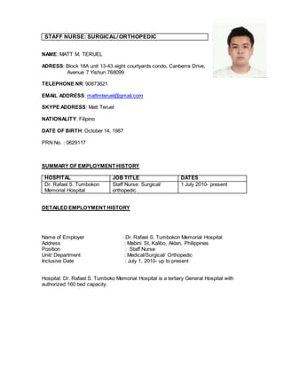 STAFF NURSE: SURGICAL/ ORTHOPEDIC
NAME: MATT M. TERUEL
ADRESS: Block 18A unit 13-43 eight courtyards condo, Canberra Drive,
Avenue 7 Yishun 768099
TELEPHONE NR: 90873621
EMAIL ADDRESS: mattmteruel@gmail.com
SKYPE ADDRESS: Matt Teruel
NATIONALITY: Filipino
DATE OF BIRTH: October 14, 1987
PRN No. : 0629117
SUMMARY OF EMPLOYMENT HISTORY
HOSPITAL JOB TITLE DATES
Dr. Rafael S. Tumbokon
Memorial Hospital
Staff Nurse: Surgical/
orthopedic
1 July 2010- present
DETAILED EMPLOYMENT HISTORY
Name of Employer : Dr. Rafael S. Tumbokon Memorial Hospital
Address : Mabini St, Kalibo, Aklan, Philippines
Position : Staff Nurse
Unit/ Department : Medical/Surgical/ Orthopedic
Inclusive Date : July 1, 2010- up to present
Hospital: Dr. Rafael S. Tumboko Memorial Hospital is a tertiary General Hospital with
authorized 160 bed capacity.
 