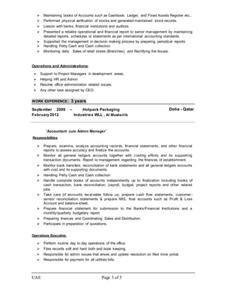 UAE Page 3 of 5
 Maintaining books of Accounts such as Cashbook, Ledger, and Fixed Assets Register etc..
 Performed physical verification of stocks and generated-maintained stock records.
 Liaison with banks, financial institutions and auditors
 Presented a reliable operational and financial report to senior management by maintaining
detailed reports, schedules or statements as per international accounting standards.
 Supported the management in decision making process by preparing periodical reports.
 Handling Petty Cash and Cash collection
 Monitoring daily Sales of retail stores (Branches), and Rectifying the Issues.
Operations and Administrations:
 Support to Project Managers in development areas.
 Helping HR and Admin
 Resolve office administration related issues.
 Any other task assigned by CEO.
WORK EXPERIENCE: 3 years
September 2009 –
February 2012
:Hotpack Packaging
Industries WLL , Al Musheirib
Doha - Qatar
“Accountant cum Admin Manager”
.Responsibilities
 Prepare, examine, analyze accounting records, financial statements, and other financial
reports to assess accuracy and finalize the accounts.
 Monitor all general ledgers accounts together with costing efforts and its supporting
transaction documents. Report to management regarding the finances of establishment.
 Monitor bank transfers; reconciliation of bank statements and all general ledgers accounts
with cost and its supporting documents.
 Handling Petty Cash and Cash collection
 Handle complete books of accounts independently up to finalization including books of
cash transaction, bank reconciliation, payroll, budget, project reports and other related
jobs.
 Take care of accounts receivable follow up, prepare cash flow statements, customer -
vendor reconciliation statements & prepare MIS, final accounts such as Profit & Loss
Account and balance-sheet.
 Prepare financial statement for submission to the Banks/Financial Institutions and a
monthly/quarterly budgetary report.
 Preparing Invoices and Coordinating Sales and Distribution.
 Participate in preparation of quotations.
Operations Executive:
 Perform routine day to day operations of the office.
 Files records soft and hard both and book keeping.
 Responsible for admin issues that arises and update resolution on Red mine portal.
 Responsible for payment for all utilities bills.
 