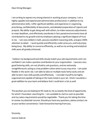 Dear Hiring Manager:
I am writing to express my strong interest in working atyour company. I am a
highly capable and experienced administrative professional. In addition to my
administrative skills, I offer significantabilities and experience in organizing,
prioritizing, confidentiality of documents, and detailed preparation of reports and
projects. My ability to get along well with others, to make necessary adjustments
to meet deadlines, and effectively coordinate in fast-paced environments haveall
contributed to my growth and my employers placing a significant degree of trust
in me. I am very skilled in math, possess excellent reasoning skills, and give 100%
attention to detail. I work quickly and efficiently under pressure, and truly enjoy
being busy. My ability to converseefficiently, as well as my writing and analytical
skills were all greatly enhanced.
I believe my background and skills closely match your job requirements and I am
confident I can make a positive contribution to your organization. I possess very
good listening skills, am not afraid to ask questions, and am extremely
straightforward, acting as a key problem solver when issues may arise. I am quite
flexible in the work I do. I am able to take on multiple tasks fairly easily and am
able to learn new skills quickly and effectively. I consider myself to be highly
organized and capable of taking on the tasks listed in your ad. I think I would be a
great addition to your team and believe that I could learn a lot as well.
The position you are looking to fill reads to me as exactly the kind of opportunity
for which I havebeen searching for. I am available to startas soon as possible
and my salary requirements would be negotiable. Thank you for taking the time
to review my attached resume. Should you haveany questions, pleasecontact me
at your earliest convenience. I look forward to hearing fromyou.
Sincerely,
Joanne Gabruk
 
