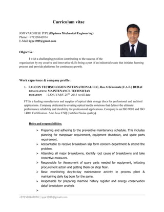 +971528642874 | iype1989@gmail.com
Curriculum vitae
JOJI VARGHESE IYPE (Diploma Mechanical Engineering)
Phone: +971528642874
E-Mail: iype1989@gmail.com
Objective:
I wish a challenging position contributing to the success of the
organization by my creative and innovative skills being a part of an industrial estate that initiates learning
process and provide platforms for continuous growth.
Work experience & company profile:
1. FALCON TECHNOLOGIES INTERNATIONAL LLC, Ras Al Khaimah (U.A.E.) DUBAI
DESIGNATION: MAINTENANCE TECHNICIAN
DURATION : JANUVARY 25TH
2013 to till date
FTI is a leading manufacturer and supplier of optical data storage discs for professional and archival
applications. Company dedicated to creating optical media solutions that deliver the ultimate
performance reliability and durability for professional applications. Company is an ISO 9001 and ISO
14001 Certification. Also have CSQ (certified Swiss quality)
Roles and responsibilities:
 Preparing and adhering to the preventive maintenance schedule. This includes
planning for manpower requirement, equipment shutdown, and spare parts
requirement.
 Accountable to receive breakdown slip form concern department & attend the
problem.
 Attending all major breakdowns, identify root cause of breakdowns and take
corrective measures.
 Responsible for Assessment of spare parts needed for equipment, initiating
procurement action and getting them on shop floor.
 Basic monitoring day-to-day maintenance activity in process plant &
maintaining daily log book for the same.
 Responsible for preparing machine history register and energy conservation
data/ breakdown analysis

 