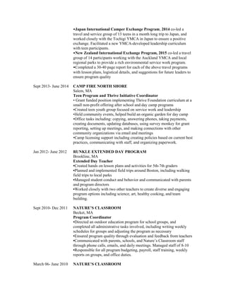 •Japan International Camper Exchange Program, 2014 co-led a
travel and service group of 13 teens in a month long trip to Japan, and
worked closely with the Tochigi YMCA in Japan to ensure a positive
exchange. Facilitated a new YMCA-developed leadership curriculum
with teen participants.
•New Zealand International Exchange Program, 2015 co-led a travel
group of 14 participants working with the Auckland YMCA and local
regional parks to provide a rich environmental service work program.
•Completed a 30-40 page report for each of the above travel programs
with lesson plans, logistical details, and suggestions for future leaders to
ensure program quality
Sept 2013- June 2014 CAMP FIRE NORTH SHORE
Salem, MA
Teen Program and Thrive Initiative Coordinator
• Grant funded position implementing Thrive Foundation curriculum at a
small non-profit offering after school and day camp programs
•Created teen youth group focused on service work and leadership
•Held community events, helped build an organic garden for day camp
•Office tasks including: copying, answering phones, taking payments,
creating documents, updating databases, using survey monkey for grant
reporting, setting up meetings, and making connections with other
community organizations via email and meetings
•Camp licensing support including creating policies based on current best
practices, communicating with staff, and organizing paperwork.
Jan 2012- June 2012 RUNKLE EXTENDED DAY PROGRAM
Brookline, MA
Extended Day Teacher
•Created hands on lesson plans and activities for 5th-7th graders
•Planned and implemented field trips around Boston, including walking
field trips to local parks
•Managed student conduct and behavior and communicated with parents
and program directors
•Worked closely with two other teachers to create diverse and engaging
program options including science, art, healthy cooking, and team
building.
Sept 2010- Dec 2011 NATURE’S CLASSROOM
Becket, MA
Program Coordinator
•Directed an outdoor education program for school groups, and
completed all administrative tasks involved, including writing weekly
schedules for groups and adjusting the program as necessary
•Ensured program quality through evaluation and feedback from teachers
•Communicated with parents, schools, and Nature’s Classroom staff
through phone calls, emails, and daily meetings. Managed staff of 8-10
•Responsible for all program budgeting, payroll, staff training, weekly
reports on groups, and office duties.
March 06- June 2010 NATURE’S CLASSROOM
 