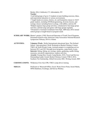 Becket, MA; Colebrook, CT; Adirondacks, NY
Teacher
• Led field groups of up to 13 students in team building exercises, hikes,
and experiential education in various environments
• Taught hands-on science, history, art, and humanities classes to 3rd-8th
grade students, including STEM programming, diversity lessons, and
ecology classes including beaver ecology, wild edibles, and tree ID
•Helped organize large group activities, volunteered to host large group
activities, and led songs and games with large groups regularly
• Promoted to Assistant Coordinator from Sept. 2009-June 2010, hosted
school groups or taught based on program needs
SCHOLARY WORK: Master’s project, UNH: Perceived Outcomes of Youth Travel Programs.
Presented research at the American Camp Association National Research
Symposium February 2016 in Atlanta
ACTIVITIES: Volunteer Work: Heifer International educational farm, The Orchard
School –farm preschool, Work Weekends at Becket Chimney Corners
YMCA & North Woods Camp, Assisted campers in completing service
between 2011 and 2015 through travel programs, camp family events.
Interests: biking, hiking, art, ecology, nature, gardening, needle felting,
museums, non-profit organizations, outdoor activities
Awards: Unsung Hero Award, Camp Becket, 2010, Travel and Service
Outstanding Leader Award, Becket Chimney Corners YMCA 2014,
Southern Tier Scholarship, Alfred University 2001, Writing Award, 2005
CERTIFICATIONS: Wilderness First Aid, CPR, YMCA camp driver training
SKILLS: Proficient in: Microsoft Office, Excel, Word, Power Point, Social Media,
SPSS Databases, Exchange, and Survey Monkey
 