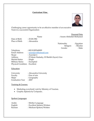 Curriculum Vitae
Challenging career opportunity to be an effective member of an executive
Team in a successful Organization
Personal Data
Name : Assem Abdullah Mohamed
Date of Birth : 25.08.1982
Place of Birth : Alexandria
Nationality : Egyptian
Religion : Muslim
Gender : Male
Telephone : 002 01287640009
Email Address : assemjovi@hotmail.com
Skype : Assemjovi
Address : 27,Iskan Hadaeky, El Sheikh Zayed, Giza
Marital Status : Single
Military Status : Exempted
Physical Condition : Excellent
Education
University : Alexandria University
Faculty : Fine of arts
Major : Geography
Graduation Year : 2007
Training & Courses:
• Marketing everybody’s job by Ministry of Tourism.
• Graphic diploma by Computec.
Spoken Languages
Arabic : Mother Language
English : Excellent Spoken/Written
Russian : Medium Spoken/Written
 