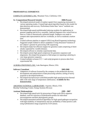 PROFESSIONAL EXPERIENCE
COMPLETE GENOMICS, INC, Mountain View, California, USA
Sr. Computational Research Scientist 2008-Present
• Developed statistical model of readout signals from sequencing instrument in
various operating modes. Created high-speed algorithm based on this model for
data detection and recovery. Performance better than “naive” methods was
demonstrated.
• Developed high-speed multithreaded indexing modules for applications in
genome mapping and deNovo assembly. Indexed fragment sizes varied from as
short as 5-base to theoretically unlimited length. Emphasis was made to
compact data representation and low overheads, as well as moderate creation
time.
• Created software pipeline to support LFR (Long Read Fragments) technology.
Suggested simple method to detect candidates to long Structural Variation of
test subject’s genome by processing LFR sequencing.
• Developed simple but efficient mapper for genomics reads comprising of short
chunks separated by variable distance.
• Developed software to simulate experimental data.
• Developed custom high-speed compressor for genomics sequences and
alignments. Developed fast program to find unique (or repeating) substring in
very large genomics sequence.
• Created multiple in-house C/C++ and script programs to process data from
experimental lab.
AURORA PHOTONICS, INC, Lake Barrington, Illinois, USA
Software Consultant 2005-2008
• Adaptation of software licensed by the company to the production devices;
development and optimization of data processing schemes; testing of newly
acquired or developed hardware;
• Developed microprocessor-controlled portable high-speed precision thermal
table with wide range of temperature stabilization. Available for live
demonstration.
ARGONNE NATIONAL LABORATORY, Argonne, Illinois, USA
Biochip Technology Center, Energy Systems Division
Assistant Mathematician 1999 – 2007
• Developed high-speed tools for processing of large-scale DNA sequence
database, used for selection of hybridization probes for individual
microorganisms and their phylogenetic groups.
• Developed automated statistical algorithms for high-speed pathogen recognition
with high reliability of interpretation and low probability of false-positive calls
using hybridization image acquired by CCD camera.
 