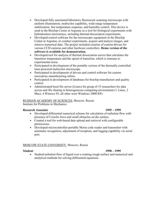 • Developed fully automated laboratory fluorescent scanning microscope with
uniform illumination, multicolor capability, wide-range temperature
stabilization, fast temperature response, and humidity control. This device is
used in the Biochip Center at Argonne as a tool for biological experiments with
hybridization microarrays, including thermal dissociation experiments.
• Developed control software for the microscopic equipment in the Biochip
Center at Argonne, to conduct experiments, acquire and analyze images, and
retrieve numerical data. The project included creation of custom drivers for
various CCD cameras and other hardware controllers. Demo version of the
software is available for demonstration.
• Developed tool for analysis of thermal dissociation curves that calculates the
transition temperature and the speed of transition, which is immune to
experimental noise.
• Participated in development of the portable version of the thermally controlled
laser-powered multicolor microscope.
• Participated in development of drivers and control software for custom
microarray manufacturing robots.
• Participated in development of databases for biochip manufacture and quality
control.
• Administrated local file server (Linux) for group of 15 researchers for data
access and file sharing in heterogeneous computing environment (1 Linux, 2
Macs, 4 Winows 95, all other were Windows 2000/XP).
RUSSIAN ACADEMY OF SCIENCES, Moscow, Russia
Institute for Problems in Mechanics
Research Associate 1995 – 1999
• Developed differential numerical scheme for calculation of turbulent flow with
presence of Coriolis force and small obstacles on the surface.
• Created a tool for web-based data upload and retrieval with configurable
permissions.
• Developed microcontroller-portable Morse code reader and transmitter with
automatic recognition, adjustment of reception, and logging capability via serial
port.
MOSCOW STATE UNIVERSITY, Moscow, Russia
Student 1990 – 1995
• Studied turbulent flow of liquid over a rotating rough surface and numerical and
analytical methods for solving differential equations.
 