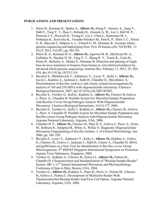 PUBLICATIONS AND PRESENTATIONS
1. Peters B., Kermani B., Sparks A., Alferov O., Hong P., Alexeev A., Jiang Y.,
Dahl F., Tang Y. T., Haas J., Robasky K., Zaranek A. W., Lee J., Ball M. P.,
Peterson J. E., Perazich H., Yeung G., Liu J., Chen L., Kennemer M. I.,
Pothuraju K., Konvicka K., Tsoupko-Sitnikov M., Pant K. P., Ebert J. C., Nilsen
G. B., Baccash J., Halpern A. L., Church G. M., Drmanac R. Accurate whole-
genome sequencing and haplotyping from 10 to 20 human cells. NATURE, 12
JULY 2012, Vol.487, pp.190-195.
2. Peters B. A., Kermani B. G., Alferov O., Agarwal M. R., McElwain M. A.,
Gulbahce N., Hayden D. M., Tang Y. T., Zhang R. Y., Tearle R., Crain B.,
Prates R., Berkeley A., Munne S., Drmanac R. Detection and phasing of single
base de novo mutations in biopsies from human in vitro fertilized embryos by
advanced whole-genome sequencing. Genome Res. February 11, 2015, 25: 426-
434, doi:10.1101/gr.181255.114.
3. Bavykin S., Mikhailovich V., Zakharyev V., Lysov Y., Kelly J., Alferov O.,
Gavin I., Kukhtin A., Jackman J., Stahl D., Chandler D., Mirzabekov A.
Discrimination of Bacillus anthracis and closely related microorganisms by
analysis of 16S and 23S rRNA with oligonucleotide microarray. Chemico-
Biological Interaction, 2007, doi:10.1016/j.cbi.2007.09.002.
4. Bavykin S., Yershov G., KellyJ., Kukhtin A., Alferov O., Chernov B, Golova
J., Perov A., Chandler D. Portable System For Microbial Sample Preparation
And Bacillus Cereus Group Pathogen Analysis With Oligonucleotide
Microarray. Chemico-Biological Interactions, 161(3) 177, 2006.
5. Bavykin S., Yershov G., Kelly J., Kukhtin A., Alferov O., Chernov B., Golova
J., Perov A. Chandler D. Portable System for Microbial Sample Preparation and
Bacillus cereus Group Pathogen Analysis with Oligonucleotide Microarray.
Argonne National Laboratory, Argonne, USA, 2006.
6. Chandler D. P., Alferov O., Chernov B., Daly D. S., Golova J., Perov A., Protic
M., Robison R., Schipma M., White A., Willse A. Diagnostic Oligonucleotide
Microarray Fingerprinting of Bacillus Isolates. J. of Clinical Microbiology, Jan.
2006, pp. 244–250
7. Bavykin S., Lysov Y., Zakhariev V., Kelly J., Alferov O., Kukhtin A., Ershov
G., Chernov B., Golova J., Jackman J., Stahl D., Cherni A., Chandler D. rRNA
and gyrB Genes as a New Tool for Identification of Bacillus cereus Group
Microorganisms. 4th
SISPAT Singapore International Symposium on Protection
Against Toxic Substances, Singapore, 2004.
8. Yershov G., Kukhtin A., Chernov B., Golova J., Alferov O., Nelson M.,
Chandler D. Characterization and Standardization of "Biochip-Sample-Reader"
System. IBC’s 11th
Annual International Microarray and Microtechnology
Conference (Chips to Hits), Boston, USA, 2004.
9. Yershov G., Alferov O., Kukhtin A., Pates D., Perov A., Nelson M., Chernov
B., Golova J., Pedrac C. Development of Multicolor Reader With
Thermocontrolled Biochip Holder And Flow Cell Option. Argonne National
Laboratory, Argonne, USA, 2004.
 