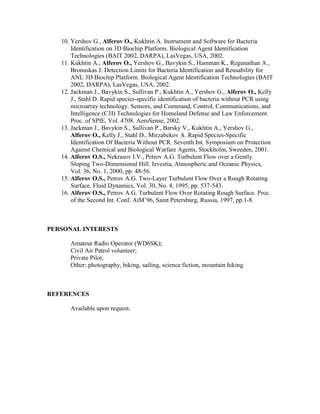 10. Yershov G., Alferov O., Kukhtin A. Instrument and Software for Bacteria
Identification on 3D Biochip Platform. Biological Agent Identification
Technologies (BAIT 2002, DARPA), LasVegas, USA, 2002.
11. Kukhtin A., Alferov O., Yershov G., Bavykin S., Hamman K., Regunathan A.,
Bronuskas J. Detection Limits for Bacteria Identification and Reusability for
ANL 3D Biochip Platform. Biological Agent Identification Technologies (BAIT
2002, DARPA), LasVegas, USA, 2002.
12. Jackman J., Bavykin S., Sullivan P., Kukhtin A., Yershov G., Alferov O., Kelly
J., Stahl D. Rapid species-specific identification of bacteria without PCR using
microarray technology. Sensors, and Command, Control, Communications, and
Intelligence (C3I) Technologies for Homeland Defense and Law Enforcement.
Proc. of SPIE, Vol. 4708. AeroSense, 2002.
13. Jackman J., Bavykin S., Sullivan P., Barsky V., Kukhtin A., Yershov G.,
Alferov O., Kelly J., Stahl D., Mirzabekov A. Rapid Species-Specific
Identification Of Bacteria Without PCR. Seventh Int. Symposium on Protection
Against Chemical and Biological Warfare Agents, Stockholm, Sweeden, 2001.
14. Alferov O.S., Nekrasov I.V., Petrov A.G. Turbulent Flow over a Gently
Sloping Two-Dimensional Hill. Izvestia, Atmospheric and Oceanic Physics,
Vol. 36, No. 1, 2000, pp. 48-56.
15. Alferov O.S., Petrov A.G. Two-Layer Turbulent Flow Over a Rough Rotating
Surface. Fluid Dynamics, Vol. 30, No. 4, 1995, pp. 537-543.
16. Alferov O.S., Petrov A.G. Turbulent Flow Over Rotating Rough Surface. Proc.
of the Second Int. Conf. AiM’96, Saint Petersburg, Russia, 1997, pp.1-8.
PERSONAL INTERESTS
Amateur Radio Operator (WD6SK);
Civil Air Patrol volunteer;
Private Pilot;
Other: photography, biking, sailing, science fiction, mountain hiking.
REFERENCES
Available upon request.
 