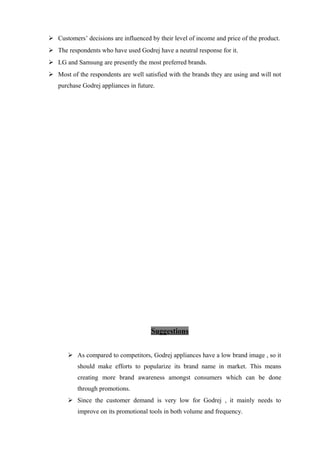  Customers’ decisions are influenced by their level of income and price of the product.
 The respondents who have used Godrej have a neutral response for it.
 LG and Samsung are presently the most preferred brands.
 Most of the respondents are well satisfied with the brands they are using and will not
purchase Godrej appliances in future.
Suggestions
 As compared to competitors, Godrej appliances have a low brand image , so it
should make efforts to popularize its brand name in market. This means
creating more brand awareness amongst consumers which can be done
through promotions.
 Since the customer demand is very low for Godrej , it mainly needs to
improve on its promotional tools in both volume and frequency.
 