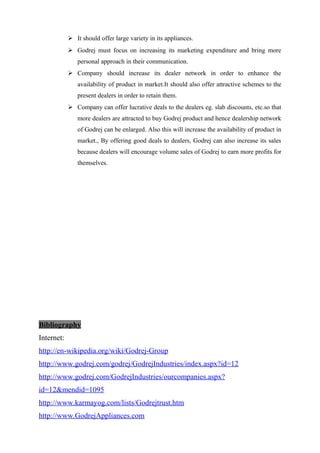  It should offer large variety in its appliances.
 Godrej must focus on increasing its marketing expenditure and bring more
personal approach in their communication.
 Company should increase its dealer network in order to enhance the
availability of product in market.It should also offer attractive schemes to the
present dealers in order to retain them.
 Company can offer lucrative deals to the dealers eg. slab discounts, etc.so that
more dealers are attracted to buy Godrej product and hence dealership network
of Godrej can be enlarged. Also this will increase the availability of product in
market., By offering good deals to dealers, Godrej can also increase its sales
because dealers will encourage volume sales of Godrej to earn more profits for
themselves.
Bibliography
Internet:
http://en-wikipedia.org/wiki/Godrej-Group
http://www.godrej.com/godrej/GodrejIndustries/index.aspx?id=12
http://www.godrej.com/GodrejIndustries/ourcompanies.aspx?
id=12&mendid=1095
http://www.karmayog.com/lists/Godrejtrust.htm
http://www.GodrejAppliances.com
 