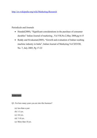 http://ex-wikipedia-org/wiki/Marketing-Research
Periodicals and Journals
• Hundal(2008), “Significant considerations in the purchase of consumer
durables” Indian Journal of marketing , Vol VII,No.2,May 2008,pg 6-15
• Reddy and Sivakumar(2005), “Growth and evaluation of Indian washing
machine industry in India”, Indian Journal of Marketing Vol XXVIII,
No. 7, July 2005, Pg 17-22
Annexure
Q1. For how many years you are into this business?
(a) less than a year
(b) 1-3 yrs.
(c) 4-6 yrs.
(d) 7-10 yrs.
(e) More than 10 yrs.
 