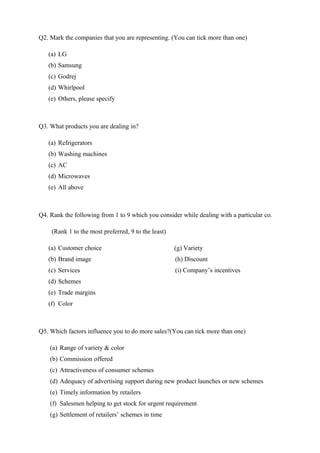 Q2. Mark the companies that you are representing. (You can tick more than one)
(a) LG
(b) Samsung
(c) Godrej
(d) Whirlpool
(e) Others, please specify
Q3. What products you are dealing in?
(a) Refrigerators
(b) Washing machines
(c) AC
(d) Microwaves
(e) All above
Q4. Rank the following from 1 to 9 which you consider while dealing with a particular co.
(Rank 1 to the most preferred, 9 to the least)
(a) Customer choice (g) Variety
(b) Brand image (h) Discount
(c) Services (i) Company’s incentives
(d) Schemes
(e) Trade margins
(f) Color
Q5. Which factors influence you to do more sales?(You can tick more than one)
(a) Range of variety & color
(b) Commission offered
(c) Attractiveness of consumer schemes
(d) Adequacy of advertising support during new product launches or new schemes
(e) Timely information by retailers
(f) Salesmen helping to get stock for urgent requirement
(g) Settlement of retailers’ schemes in time
 
