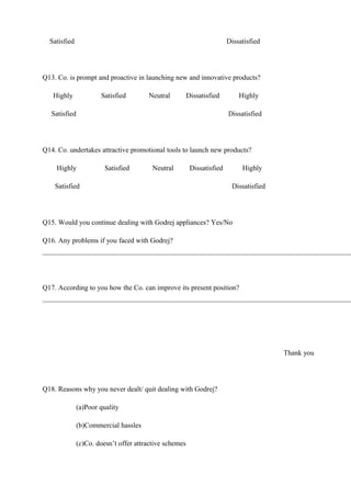 Satisfied Dissatisfied
Q13. Co. is prompt and proactive in launching new and innovative products?
Highly Satisfied Neutral Dissatisfied Highly
Satisfied Dissatisfied
Q14. Co. undertakes attractive promotional tools to launch new products?
Highly Satisfied Neutral Dissatisfied Highly
Satisfied Dissatisfied
Q15. Would you continue dealing with Godrej appliances? Yes/No
Q16. Any problems if you faced with Godrej?
Q17. According to you how the Co. can improve its present position?
Thank you
Q18. Reasons why you never dealt/ quit dealing with Godrej?
(a)Poor quality
(b)Commercial hassles
(c)Co. doesn’t offer attractive schemes
 