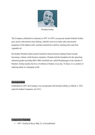 Pirojsha Godrej
The Company celebrated its centenary in 1997. In 1897 a young man named Ardeshir Godrej
gave up law and turned to lock making. Ardeshir went on to make safes and security
equipment of the highest order, and then stunned the world by creating toilet soap from
vegetable oil.
His brother Pirojsha Godrej carried Ardeshir's dream forward, leading Godrej towards
becoming a vibrant, multi-business enterprise. Pirojsha laid the foundation for the sprawling
industrial garden township (ISO 14001-certified) now called Pirojshanagar in the suburbs of
Mumbai. Godrej touches the lives of millions of Indians every day. To them, it is a symbol of
enduring ideals in a changing world.
Incorporation
Established in 1897, the Company was incorporated with limited Liability on March 3, 1932,
under the Indian Companies Act,1913.
Corporate Timeline
• 1897 - Godrej & Boyce Mfg. Co. Ltd established
 