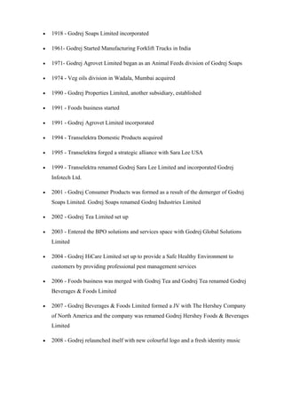 • 1918 - Godrej Soaps Limited incorporated
• 1961- Godrej Started Manufacturing Forklift Trucks in India
• 1971- Godrej Agrovet Limited began as an Animal Feeds division of Godrej Soaps
• 1974 - Veg oils division in Wadala, Mumbai acquired
• 1990 - Godrej Properties Limited, another subsidiary, established
• 1991 - Foods business started
• 1991 - Godrej Agrovet Limited incorporated
• 1994 - Transelektra Domestic Products acquired
• 1995 - Transelektra forged a strategic alliance with Sara Lee USA
• 1999 - Transelektra renamed Godrej Sara Lee Limited and incorporated Godrej
Infotech Ltd.
• 2001 - Godrej Consumer Products was formed as a result of the demerger of Godrej
Soaps Limited. Godrej Soaps renamed Godrej Industries Limited
• 2002 - Godrej Tea Limited set up
• 2003 - Entered the BPO solutions and services space with Godrej Global Solutions
Limited
• 2004 - Godrej HiCare Limited set up to provide a Safe Healthy Environment to
customers by providing professional pest management services
• 2006 - Foods business was merged with Godrej Tea and Godrej Tea renamed Godrej
Beverages & Foods Limited
• 2007 - Godrej Beverages & Foods Limited formed a JV with The Hershey Company
of North America and the company was renamed Godrej Hershey Foods & Beverages
Limited
• 2008 - Godrej relaunched itself with new colourful logo and a fresh identity music
 