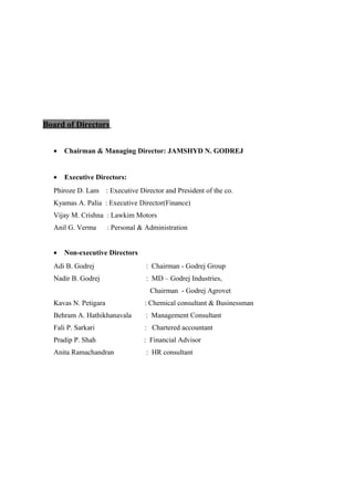 Board of Directors
• Chairman & Managing Director: JAMSHYD N. GODREJ
• Executive Directors:
Phiroze D. Lam : Executive Director and President of the co.
Kyamas A. Palia : Executive Director(Finance)
Vijay M. Crishna : Lawkim Motors
Anil G. Verma : Personal & Administration
• Non-executive Directors
Adi B. Godrej : Chairman - Godrej Group
Nadir B. Godrej : MD – Godrej Industries,
Chairman - Godrej Agrovet
Kavas N. Petigara : Chemical consultant & Businessman
Behram A. Hathikhanavala : Management Consultant
Fali P. Sarkari : Chartered accountant
Pradip P. Shah : Financial Advisor
Anita Ramachandran : HR consultant
 