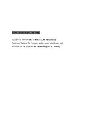 Sales (including excise duty)
Fiscal Year 2008-09: Rs. 43 billion (US$ 881 million)
Combined Sales of the Company and its major subsidiaries and
affiliates, for FY 2008-09: Rs. 107 billion (US$ 2.3 billion)
 