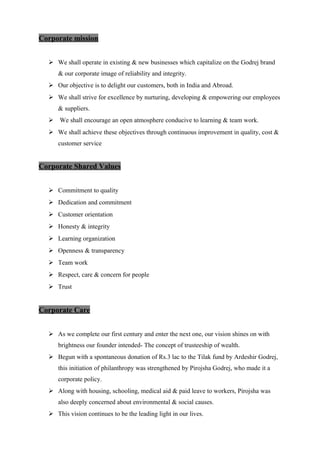 Corporate mission
 We shall operate in existing & new businesses which capitalize on the Godrej brand
& our corporate image of reliability and integrity.
 Our objective is to delight our customers, both in India and Abroad.
 We shall strive for excellence by nurturing, developing & empowering our employees
& suppliers.
 We shall encourage an open atmosphere conducive to learning & team work.
 We shall achieve these objectives through continuous improvement in quality, cost &
customer service
Corporate Shared Values
 Commitment to quality
 Dedication and commitment
 Customer orientation
 Honesty & integrity
 Learning organization
 Openness & transparency
 Team work
 Respect, care & concern for people
 Trust
Corporate Care
 As we complete our first century and enter the next one, our vision shines on with
brightness our founder intended- The concept of trusteeship of wealth.
 Begun with a spontaneous donation of Rs.3 lac to the Tilak fund by Ardeshir Godrej,
this initiation of philanthropy was strengthened by Pirojsha Godrej, who made it a
corporate policy.
 Along with housing, schooling, medical aid & paid leave to workers, Pirojsha was
also deeply concerned about environmental & social causes.
 This vision continues to be the leading light in our lives.
 