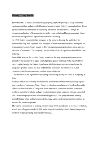 Godrej Group Profile
Started in 1897 as a locks manufacturing company, the Godrej Group is today one of the
most accomplished and diversified business houses in India. Godrej's success has been driven
by the company's commitment to delivering innovation and excellence. Through the
consistent application of this commitment and a century of ethical business conduct, Godrej
has earned an unparalleled reputation for trust and reliability.
In 1930, Godrej became the first company in the world to develop the technology to
manufacture soap with vegetable oils; that spirit of innovation has continued throughout the
organization's history. Today Godrej is delivering consumers exciting innovations across a
spectrum of businesses. The company's pursuit of excellence is equally well established and
enduring.
In the 1944 Mumbai docks blast, Godrej safes were the only security equipment whose
contents were unharmed; an equal level of product quality continues to be expected from
every product bearing the Godrej brand name. Godrej management understands that the
company's greatest asset is the trust and faith that consumers have reposed in it, and
recognizes that the company must continue to earn this trust.
This translates to the organization delivering outstanding quality and value in everything it
does.
Godrej's ethical and visionary practices have allowed the company to successfully expand
into a number of businesses. Today Godrej is a leading manufacturer of goods and provider
of services in a multitude of categories: home appliances, consumer durables, consumer
products, industrial products, and agri products to name a few. A recent estimate suggested
that 350 million people across India use Godrej products. The group has more recently
entered the real estate and information technology sectors, and management views these as
avenues for enormous growth.
The Godrej Group stands in a strong position today. With annual sales in excess of $1 billion,
a workforce of approximately 18,000, and a strong diversified portfolio, Godrej has proven
its ability to deliver strong financial performance.
 