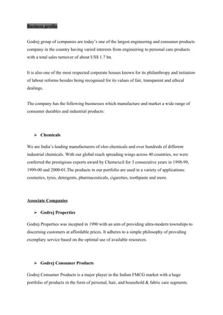 Business profile
Godrej group of companies are today’s one of the largest engineering and consumer products
company in the country having varied interests from engineering to personal care products
with a total sales turnover of about US$ 1.7 bn.
It is also one of the most respected corporate houses known for its philanthropy and initiation
of labour reforms besides being recognised for its values of fair, transparent and ethical
dealings.
The company has the following businesses which manufacture and market a wide range of
consumer durables and industrial products:
 Chemicals
We are India’s leading manufacturers of oleo chemicals and over hundreds of different
industrial chemicals. With our global reach spreading wings across 40 countries, we were
conferred the prestigious exports award by Chemexcil for 3 consecutive years in 1998-99,
1999-00 and 2000-01.The products in our portfolio are used in a variety of applications:
cosmetics, tyres, detergents, pharmaceuticals, cigarettes, toothpaste and more.
Associate Companies
 Godrej Properties
Godrej Properties was incepted in 1990 with an aim of providing ultra-modern townships to
discerning customers at affordable prices. It adheres to a simple philosophy of providing
exemplary service based on the optimal use of available resources.
 Godrej Consumer Products
Godrej Consumer Products is a major player in the Indian FMCG market with a huge
portfolio of products in the form of personal, hair, and household & fabric care segments.
 