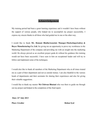 Acknowledgement
My training period had been a great learning experience and it wouldn’t have been without
the support of various people, who helped me to accomplish my project successfully. I
express my sincere thanks to all those who had guided me in one or the other way.
I would like to thank Mr. Hemant Bhalla(Associate Manager-Marketing),Godrej &
Boyce Manufacturing Co. Ltd. for giving me an opportunity to prove my worthiness in the
Marketing Department of the company and providing me with an insight into the marketing
world. He always proved as an excellent project guide & without his guidance this training
would not have been successful. I have seen in him an exceptional leader and will try to
follow and implement some of the techniques.
I would also like to thank all members of the Marketing Department who at all times treated
me as a part of their department and not as outside trainee. I am also thankful to the various
heads of departments and their assistants for sharing their experiences and also for giving
their valuable suggestions.
I would like to thank my mentor Ms Chitwan Bhutani who was there to guide me through
out my project and helped in the completion of the final report.
Date: 21st
July 2013
Place: Gwalior Rohan Syal
 