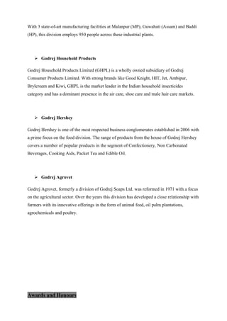 With 3 state-of-art manufacturing facilities at Malanpur (MP), Guwahati (Assam) and Baddi
(HP), this division employs 950 people across these industrial plants.
 Godrej Household Products
Godrej Household Products Limited (GHPL) is a wholly owned subsidiary of Godrej
Consumer Products Limited. With strong brands like Good Knight, HIT, Jet, Ambipur,
Brylcreem and Kiwi, GHPL is the market leader in the Indian household insecticides
category and has a dominant presence in the air care, shoe care and male hair care markets.
 Godrej Hershey
Godrej Hershey is one of the most respected business conglomerates established in 2006 with
a prime focus on the food division. The range of products from the house of Godrej Hershey
covers a number of popular products in the segment of Confectionery, Non Carbonated
Beverages, Cooking Aids, Packet Tea and Edible Oil.
 Godrej Agrovet
Godrej Agrovet, formerly a division of Godrej Soaps Ltd. was reformed in 1971 with a focus
on the agricultural sector. Over the years this division has developed a close relationship with
farmers with its innovative offerings in the form of animal feed, oil palm plantations,
agrochemicals and poultry.
Awards and Honours
 