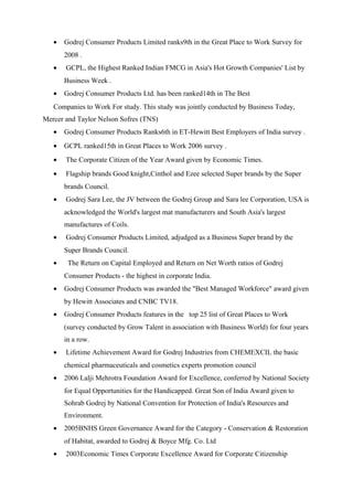 • Godrej Consumer Products Limited ranks9th in the Great Place to Work Survey for
2008 .
• GCPL, the Highest Ranked Indian FMCG in Asia's Hot Growth Companies' List by
Business Week .
• Godrej Consumer Products Ltd. has been ranked14th in The Best
Companies to Work For study. This study was jointly conducted by Business Today,
Mercer and Taylor Nelson Sofres (TNS)
• Godrej Consumer Products Ranks6th in ET-Hewitt Best Employers of India survey .
• GCPL ranked15th in Great Places to Work 2006 survey .
• The Corporate Citizen of the Year Award given by Economic Times.
• Flagship brands Good knight,Cinthol and Ezee selected Super brands by the Super
brands Council.
• Godrej Sara Lee, the JV between the Godrej Group and Sara lee Corporation, USA is
acknowledged the World's largest mat manufacturers and South Asia's largest
manufactures of Coils.
• Godrej Consumer Products Limited, adjudged as a Business Super brand by the
Super Brands Council.
• The Return on Capital Employed and Return on Net Worth ratios of Godrej
Consumer Products - the highest in corporate India.
• Godrej Consumer Products was awarded the "Best Managed Workforce" award given
by Hewitt Associates and CNBC TV18.
• Godrej Consumer Products features in the top 25 list of Great Places to Work
(survey conducted by Grow Talent in association with Business World) for four years
in a row.
• Lifetime Achievement Award for Godrej Industries from CHEMEXCIL the basic
chemical pharmaceuticals and cosmetics experts promotion council
• 2006 Lalji Mehrotra Foundation Award for Excellence, conferred by National Society
for Equal Opportunities for the Handicapped. Great Son of India Award given to
Sohrab Godrej by National Convention for Protection of India's Resources and
Environment.
• 2005BNHS Green Governance Award for the Category - Conservation & Restoration
of Habitat, awarded to Godrej & Boyce Mfg. Co. Ltd
• 2003Economic Times Corporate Excellence Award for Corporate Citizenship
 