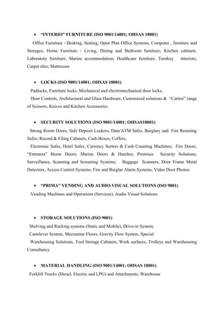 • “INTERIO” FURNITURE (ISO 9001/14001; OHSAS 18001)
Office Furniture - Desking, Seating, Open Plan Office Systems, Computer , furniture and
Storages; Home Furniture - Living, Dining and Bedroom furniture; Kitchen cabinets.
Laboratory furniture; Marine accommodation; Healthcare furniture; Turnkey interiors;
Carpet tiles; Mattresses
• LOCKS (ISO 9001/14001; OHSAS 18001)
Padlocks, Furniture locks, Mechanical and electromechanical door locks,
Door Controls, Architectural and Glass Hardware, Customized solutions & “Cartini” range
of Scissors, Knives and Kitchen Accessories
• SECURITY SOLUTIONS (ISO 9001/14001; OHSAS18001)
Strong Room Doors, Safe Deposit Lockers, Data/ATM Safes, Burglary and Fire Resisting
Safes; Record & Filing Cabinets, Cash Boxes, Coffers,
Electronic Safes, Hotel Safes; Currency Sorters & Cash Counting Machines; Fire Doors,
“Entranza” Home Doors; Marine Doors & Hatches; Premises Security Solutions;
Surveillance, Scanning and Screening Systems; Baggage Scanners, Door Frame Metal
Detectors, Access Control Systems; Fire and Burglar Alarm Systems, Video Door Phones
• “PRIMA” VENDING AND AUDIO-VISUAL SOLUTIONS (ISO 9001)
Vending Machines and Operations (Services), Audio Visual Solutions
• STORAGE SOLUTIONS (ISO 9001)
Shelving and Racking systems (Static and Mobile), Drive-in System,
Cantilever System, Mezzanine Floors, Gravity Flow System, Special
Warehousing Solutions, Tool Storage Cabinets, Work surfaces, Trolleys and Warehousing
Consultancy
• MATERIAL HANDLING (ISO 9001/14001; OHSAS 18001)
Forklift Trucks (Diesel, Electric and LPG) and Attachments; Warehouse
 