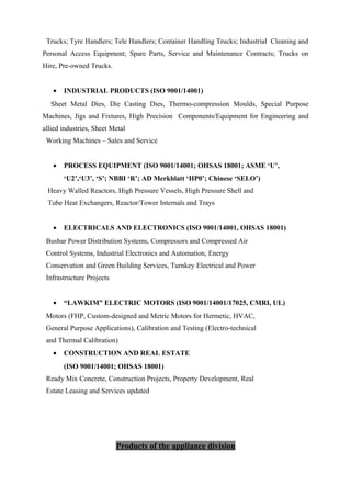 Trucks; Tyre Handlers; Tele Handlers; Container Handling Trucks; Industrial Cleaning and
Personal Access Equipment; Spare Parts, Service and Maintenance Contracts; Trucks on
Hire, Pre-owned Trucks.
• INDUSTRIAL PRODUCTS (ISO 9001/14001)
Sheet Metal Dies, Die Casting Dies, Thermo-compression Moulds, Special Purpose
Machines, Jigs and Fixtures, High Precision Components/Equipment for Engineering and
allied industries, Sheet Metal
Working Machines – Sales and Service
• PROCESS EQUIPMENT (ISO 9001/14001; OHSAS 18001; ASME ‘U’,
‘U2’,‘U3’, ‘S’; NBBI ‘R’; AD Merkblatt ‘HP0’; Chinese ‘SELO’)
Heavy Walled Reactors, High Pressure Vessels, High Pressure Shell and
Tube Heat Exchangers, Reactor/Tower Internals and Trays
• ELECTRICALS AND ELECTRONICS (ISO 9001/14001, OHSAS 18001)
Busbar Power Distribution Systems, Compressors and Compressed Air
Control Systems, Industrial Electronics and Automation, Energy
Conservation and Green Building Services, Turnkey Electrical and Power
Infrastructure Projects
• “LAWKIM” ELECTRIC MOTORS (ISO 9001/14001/17025, CMRI, UL)
Motors (FHP, Custom-designed and Metric Motors for Hermetic, HVAC,
General Purpose Applications), Calibration and Testing (Electro-technical
and Thermal Calibration)
• CONSTRUCTION AND REAL ESTATE
(ISO 9001/14001; OHSAS 18001)
Ready Mix Concrete, Construction Projects, Property Development, Real
Estate Leasing and Services updated
Products of the appliance division
 