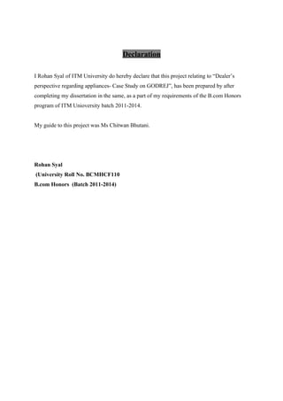Declaration
I Rohan Syal of ITM University do hereby declare that this project relating to “Dealer’s
perspective regarding appliances- Case Study on GODREJ”, has been prepared by after
completing my dissertation in the same, as a part of my requirements of the B.com Honors
program of ITM Unioversity batch 2011-2014.
My guide to this project was Ms Chitwan Bhutani.
Rohan Syal
(University Roll No. BCMHCF110
B.com Honors (Batch 2011-2014)
 