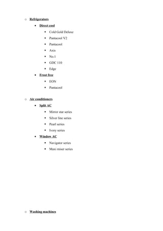 o Refrigerators
• Direct cool
 Cold Gold Deluxe
 Pantacool V2
 Pantacool
 Axis
 No.1
 GDC 110
 Edge
• Frost free
 EON
 Pantacool
o Air conditioners
• Split AC
 Mirror star series
 Silver line series
 Pearl series
 Ivory series
• Window AC
 Navigator series
 Maxi miser series
o Washing machines
 