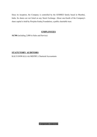 Since its inception, the Company is controlled by the GODREJ family based in Mumbai,
India. Its shares are not listed on any Stock Exchange. About one-fourth of the Company's
share capital is held by Pirojsha Godrej Foundation, a public charitable trust.
EMPLOYEES
10,700 (including 2,000 in Sales and Service)
STATUTORY AUDITORS
KALYANIWALLA & MISTRY, Chartered Accountants
Corporate concerns
 