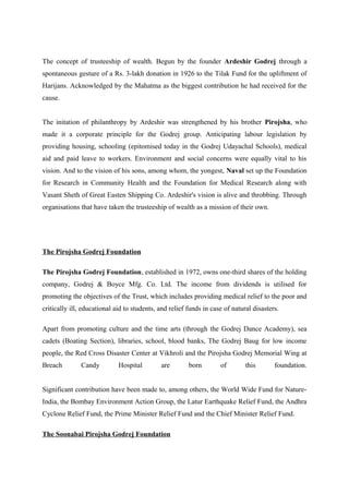 The concept of trusteeship of wealth. Begun by the founder Ardeshir Godrej through a
spontaneous gesture of a Rs. 3-lakh donation in 1926 to the Tilak Fund for the upliftment of
Harijans. Acknowledged by the Mahatma as the biggest contribution he had received for the
cause.
The initation of philanthropy by Ardeshir was strengthened by his brother Pirojsha, who
made it a corporate principle for the Godrej group. Anticipating labour legislation by
providing housing, schooling (epitomised today in the Godrej Udayachal Schools), medical
aid and paid leave to workers. Environment and social concerns were equally vital to his
vision. And to the vision of his sons, among whom, the yongest, Naval set up the Foundation
for Research in Community Health and the Foundation for Medical Research along with
Vasant Sheth of Great Easten Shipping Co. Ardeshir's vision is alive and throbbing. Through
organisations that have taken the trusteeship of wealth as a mission of their own.
The Pirojsha Godrej Foundation
The Pirojsha Godrej Foundation, established in 1972, owns one-third shares of the holding
company, Godrej & Boyce Mfg. Co. Ltd. The income from dividends is utilised for
promoting the objectives of the Trust, which includes providing medical relief to the poor and
critically ill, educational aid to students, and relief funds in case of natural disasters.
Apart from promoting culture and the time arts (through the Godrej Dance Academy), sea
cadets (Boating Section), libraries, school, blood banks, The Godrej Baug for low income
people, the Red Cross Disaster Center at Vikhroli and the Pirojsha Godrej Memorial Wing at
Breach Candy Hospital are born of this foundation.
Significant contribution have been made to, among others, the World Wide Fund for Nature-
India, the Bombay Environment Action Group, the Latur Earthquake Relief Fund, the Andhra
Cyclone Relief Fund, the Prime Minister Relief Fund and the Chief Minister Relief Fund.
The Soonabai Pirojsha Godrej Foundation
 