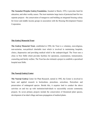The Soonabai Pirojsha Godrej Foundation, founded in March, 1974, it provides fund for
education, and other worthy causes. The trust maintains large tracts of protected land for two
separate projects - the conservation of mangroves and building an integrated housing colony
for lower and middle income groups in association with the Housing Development Finance
Corporation.
The Godrej Memorial Trust
The Godrej Memorial Trust, established in 1994, the Trust is a voluntary, non-religious,
non-sectarian, non-political charitable trust which is involved in maintaining hospitals,
clinics, dispensaries and providing medical relief to the underprivileged. The Trust runs a
clinic in New Delhi which provides facilities for operations, examinations, immunization,
counseling and family welfare. The Trust has also initiated a project to establish a specialised
hospital near Delhi.
The Naoroji Godrej Center
The Naoroji Godrej Center for Plant Research, started in 1992, the Center is involved in
basic and applied research in horticulture, pisiculture, sericulture, floriculture and
preservation of endangered species. Beside this, it acquires land to conduct the above
activities on and ties up with institution/individuals to successfully execute community
projects. Its seven primary projects include the conservation of threatened plant species,
development of an ideal village and mass propagation of medical plants.
 