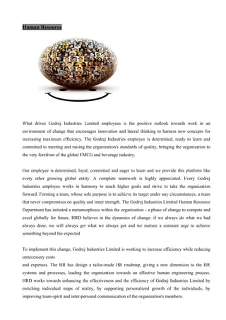 Human Resource
What drives Godrej Industries Limited employees is the positive outlook towards work in an
environment of change that encourages innovation and lateral thinking to harness new concepts for
increasing maximum efficiency. The Godrej Industries employee is determined, ready to learn and
committed to meeting and raising the organization's standards of quality, bringing the organisation to
the very forefront of the global FMCG and beverage industry.
Our employee is determined, loyal, committed and eager to learn and we provide this platform like
every other growing global entity. A complete teamwork is highly appreciated. Every Godrej
Industries employee works in harmony to reach higher goals and strive to take the organization
forward. Forming a team, whose sole purpose is to achieve its target under any circumstances, a team
that never compromises on quality and inner strength. The Godrej Industries Limited Human Resource
Department has initiated a metamorphosis within the organization - a phase of change to compete and
excel globally for future. HRD believes in the dynamics of change: if we always do what we had
always done, we will always get what we always got and we nurture a constant urge to achieve
something beyond the expected
To implement this change, Godrej Industries Limited is working to increase efficiency while reducing
unnecessary costs
and expenses. The HR has design a tailor-made HR roadmap, giving a new dimension to the HR
systems and processes, leading the organization towards an effective human engineering process.
HRD works towards enhancing the effectiveness and the efficiency of Godrej Industries Limited by
enriching individual maps of reality, by supporting personalized growth of the individuals, by
improving team-spirit and inter-personal communication of the organization's members.
 