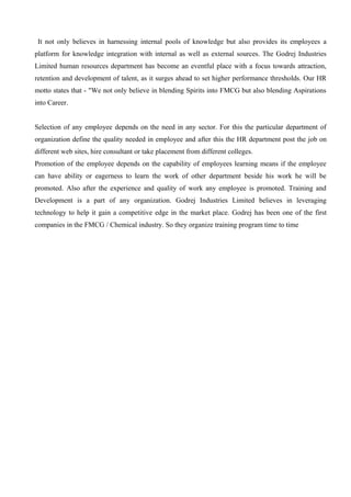 It not only believes in harnessing internal pools of knowledge but also provides its employees a
platform for knowledge integration with internal as well as external sources. The Godrej Industries
Limited human resources department has become an eventful place with a focus towards attraction,
retention and development of talent, as it surges ahead to set higher performance thresholds. Our HR
motto states that - "We not only believe in blending Spirits into FMCG but also blending Aspirations
into Career.
Selection of any employee depends on the need in any sector. For this the particular department of
organization define the quality needed in employee and after this the HR department post the job on
different web sites, hire consultant or take placement from different colleges.
Promotion of the employee depends on the capability of employees learning means if the employee
can have ability or eagerness to learn the work of other department beside his work he will be
promoted. Also after the experience and quality of work any employee is promoted. Training and
Development is a part of any organization. Godrej Industries Limited believes in leveraging
technology to help it gain a competitive edge in the market place. Godrej has been one of the first
companies in the FMCG / Chemical industry. So they organize training program time to time
 