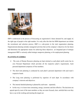 Planning
HRP is understood as the process of forecasting an organization’s future demand for, and supply of,
the right type of people in the right number. It is only after this that the HRM department can initiate
the recruitment and selection process. HRP is a sub-system in the total organization planning.
Organizational planning includes managerial activities that set the company’s objectives for the future
and determines the appropriate means for achieving those objectives. .an integrated part of strategic
management HRP is variously called strategic manpower planning, or for employment planning
PLANNING IN GODREJ
 The costs of Human Resource planning are kept minimal as each plant/ profit centre has its
own Personal Department which provides all the respective plant’s requirements. Each
personal department comprises of four members.
 The short term planning is conducted by each plant’s personal department with each team’s
respective heads.
 The Long term planning is performed by superiors of each deptt. In accordance with
company’s interests and objectives.
 The internal detailed planning is planned by each team separately.
 In this way, it is lesser time consuming, energy, economic and also effective. The decisions are
agreed upon by most of the team members so they are more focused, clear, satisfied that even they
have a say in the working and meeting the targets set.
 