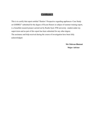 Certificate-1
This is to certify that report entitled “Dealers’ Perspective regarding appliances- Case Study
on GODREJ” submitted for the degree of B.com Honors in subject of summer training report,
is a bonafide research project carried out by Roahn Syal, ITM university student under my
supervision and no part of this report has been submitted for any other degree.
The assistance and help received during the course of investigation have been fully
acknowledged.
Ms Chitwan Bhutani
Major Advisor
 