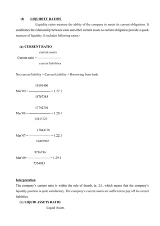 (I) LIQUIDITY RATIOS
Liquidity ratios measure the ability of the company to meets its current obligations. It
establishes the relationship between cash and other current assets to current obligation provide a quick
measure of liquidity. It includes following ratios:-
(a) CURRENT RATIO
current assets
Current ratio = ----------------------
current liabilities
Net current liability = Current Liability + Borrowing from bank
19191400
Mar’09 = -------------------- = 1.22:1
15787385
17792704
Mar’08 = -------------------- = 1.29:1
13833723
12844718
Mar’07 = -------------------- = 1.22:1
10495902
9736196
Mar’06= -------------------- = 1.29:1
7554033
Interpretation
The company’s current ratio is within the rule of thumb, ie. 2:1, which means that the company’s
liquidity position is quite satisfactory. The company’s current assets are sufficient to pay off its current
liabilities.
(b) LIQUID ASSETS RATIO
Liquid Assets
 