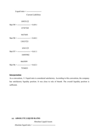 Liquid ratio = -----------------------
Current Liabilities
10935122
Mar’09 = -------------------- = 0.69:1
15787385
9437695
Mar’08 = -------------------- = 0.68:1
13833723
6361123
Mar’07 = -------------------- = 0.61:1
10495902
4665899
Mar’06 = -------------------- = 0.62:1
7554033
Interpretation
As a convention, 1:1 liquid ratio is considered satisfactory. According to this convention, the company
has satisfactory liquidity position. It was close to rule of thumb. The overall liquidity position is
sufficient.
(c) ABSOLUTE LIQUID RATIO
Absolute Liquid Assets
Absolute liquid ratio = -----------------------------------
 