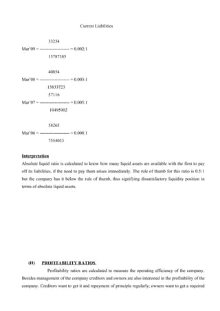 Current Liabilities
33234
Mar’09 = -------------------- = 0.002:1
15787385
40854
Mar’08 = -------------------- = 0.003:1
13833723
57116
Mar’07 = -------------------- = 0.005:1
10495902
58265
Mar’06 = -------------------- = 0.008:1
7554033
Interpretation
Absolute liquid ratio is calculated to know how many liquid assets are available with the firm to pay
off its liabilities, if the need to pay them arises immediately. The rule of thumb for this ratio is 0.5:1
but the company has it below the rule of thumb, thus signifying dissatisfactory liquidity position in
terms of absolute liquid assets.
(II) PROFITABILITY RATIOS
Profitability ratios are calculated to measure the operating efficiency of the company.
Besides management of the company creditors and owners are also interested in the profitability of the
company. Creditors want to get it and repayment of principle regularly; owners want to get a required
 